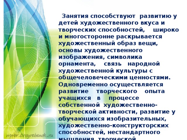     Занятия способствуют развитию у детей художественного вкуса и творческих способностей, широко и многосторонне раскрывается художественный образ вещи, основы художественного изображения, символика орнамента, связь народной художественной культуры с общечеловеческими ценностями. Одновременно осуществляется развитие творческого  опыта учащихся в процессе собственной художественно-творческой активности, развитие у обучающихся изобразительных, художественно-конструкторских способностей, нестандартного мышления, творческой индивидуальности.   