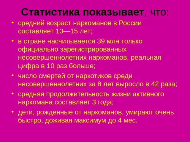 Статистика показывает , что:   средний возраст наркоманов в России составляет 13—15 лет; в стране насчитывается 39 млн только официально зарегистрированных несовершеннолетних наркоманов, реальная цифра в 10 раз больше; число смертей от наркотиков среди несовершеннолетних за 8 лет выросло в 42 раза; средняя продолжительность жизни активного наркомана составляет 3 года; дети, рожденные от наркоманов, умирают очень быстро, доживая максимум до 4 мес.   