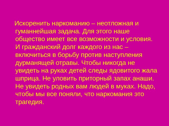  Искоренить наркоманию – неотложная и гуманнейшая задача. Для этого наше общество имеет все возможности и условия. И гражданский долг каждого из нас – включиться в борьбу против наступления дурманящей отравы. Чтобы никогда не увидеть на руках детей следы ядовитого жала шприца. Не уловить приторный запах анаши. Не увидеть родных вам людей в муках. Надо, чтобы мы все поняли, что наркомания это трагедия. 