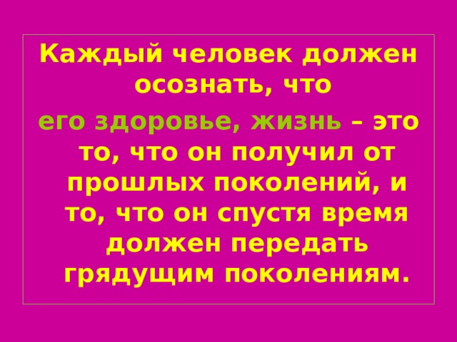 Каждый человек должен осознать, что  его здоровье, жизнь – это то, что он получил от прошлых поколений, и то, что он спустя время должен передать грядущим поколениям. 