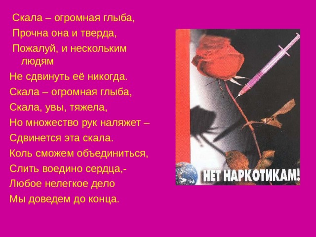  Скала – огромная глыба,  Прочна она и тверда,  Пожалуй, и нескольким людям Не сдвинуть её никогда. Скала – огромная глыба, Скала, увы, тяжела, Но множество рук наляжет – Сдвинется эта скала. Коль сможем объединиться, Слить воедино сердца,- Любое нелегкое дело Мы доведем до конца. 