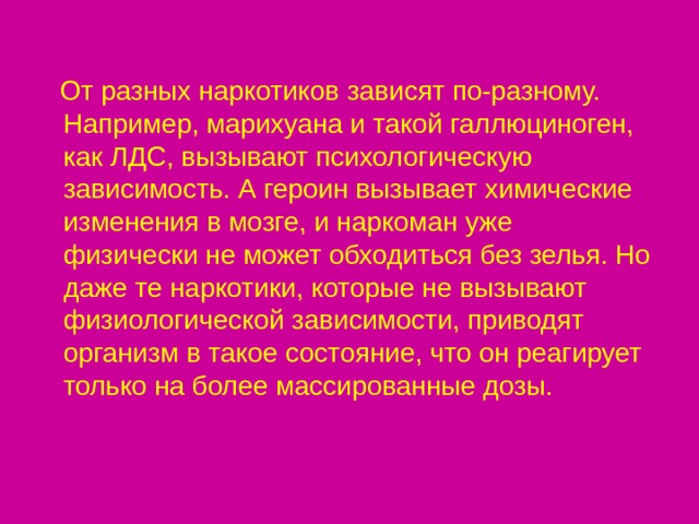  От разных наркотиков зависят по-разному. Например, марихуана и такой галлюциноген, как ЛДС, вызывают психологическую зависимость. А героин вызывает химические изменения в мозге, и наркоман уже физически не может обходиться без зелья. Но даже те наркотики, которые не вызывают физиологической зависимости, приводят организм в такое состояние, что он реагирует только на более массированные дозы. 