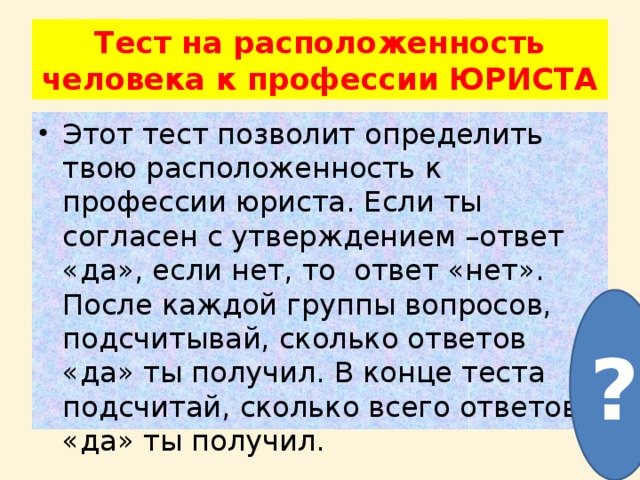 Тест на расположенность человека к профессии ЮРИСТА Этот тест позволит определить твою расположенность к профессии юриста. Если ты согласен с утверждением –ответ «да», если нет, то ответ «нет». После каждой группы вопросов, подсчитывай, сколько ответов «да» ты получил. В конце теста подсчитай, сколько всего ответов «да» ты получил. ? 