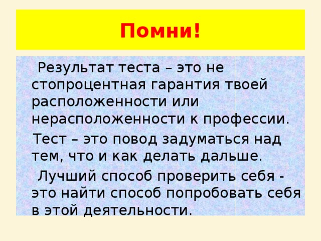 Помни!  Результат теста – это не стопроцентная гарантия твоей расположенности или нерасположенности к профессии.  Тест – это повод задуматься над тем, что и как делать дальше.  Лучший способ проверить себя - это найти способ попробовать себя в этой деятельности. 