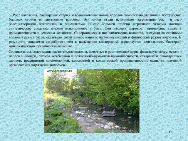  Рост населения, расширение старых и возникновение новых городов значительно увеличили поступление бытовых стоков во внутренние водоемы. Эти стоки стали источником загрязнения рек и озер болезнетворными бактериями и гельминтами. В еще большей степени загрязняют водоемы моющие синтетические средства, широко используемые в быту. Они находят широкое применение также в промышленности и сельском хозяйстве. Содержащиеся в них химические вещества, поступая со сточными водами в реки и озера, оказывают значительное влияние на биологический и физический режим водоемов. В результате снижается способность вод к насыщению кислородом, парализуется деятельность бактерий, минерализующих органические вещества.  Сточные воды, содержащие растительные волокна, животные и растительные жиры, фекальную массу, остатки плодов и овощей, отходы кожевенной и целлюлозно-бумажной промышленности, сахарных и пивоваренных заводов, предприятий мясомолочной, консервной и кондитерской промышленности, являются причиной органических загрязнений водоемов. 10 