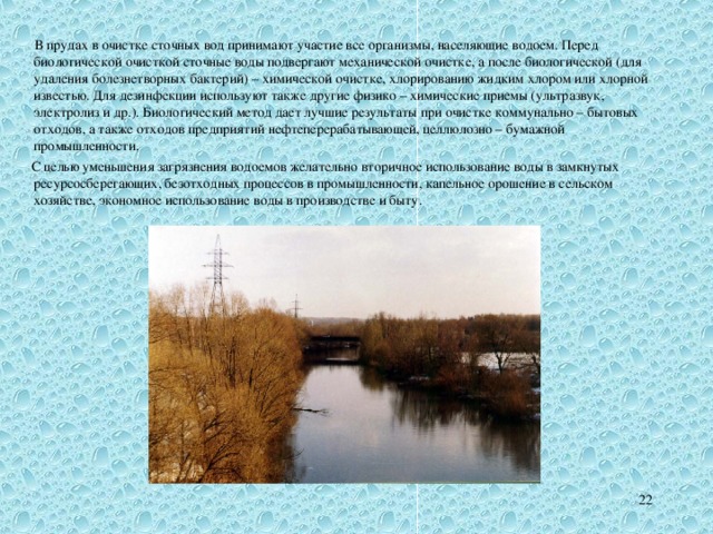   В прудах в очистке сточных вод принимают участие все организмы, населяющие водоем. Перед биологической очисткой сточные воды подвергают механической очистке, а после биологической (для удаления болезнетворных бактерий) – химической очистке, хлорированию жидким хлором или хлорной известью. Для дезинфекции используют также другие физико – химические приемы (ультразвук, электролиз и др.). Биологический метод дает лучшие результаты при очистке коммунально  –  бытовых отходов, а также отходов предприятий нефтеперерабатывающей, целлюлозно – бумажной промышленности.   С целью уменьшения загрязнения водоемов желательно вторичное использование воды в замкнутых ресурсосберегающих, безотходных процессов в промышленности, капельное орошение в сельском хозяйстве, экономное использование воды в производстве и быту. 21 
