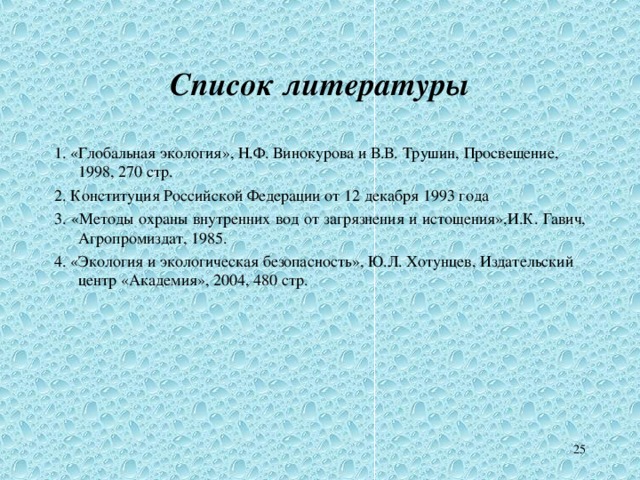 Список литературы 1. «Глобальная экология», Н.Ф. Винокурова и В.В. Трушин, Просвещение, 1998, 270 стр. 2. Конституция Российской Федерации от 12 декабря 1993 года 3. « Методы охраны внутренних вод от загрязнения и истощения », И.К. Гавич , Агропромиздат, 1985. 4. «Экология и экологическая безопасность», Ю.Л. Хотунцев, Издательский центр «Академия», 2004, 480 стр. 21 