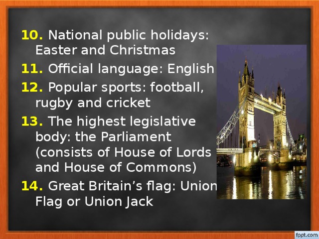 10. National public holidays: Easter and Christmas 11. Official language: English 12. Popular sports: football, rugby and cricket 13. The highest legislative body: the Parliament (consists of House of Lords and House of Commons) 14. Great Britain’s flag: Union Flag or Union Jack