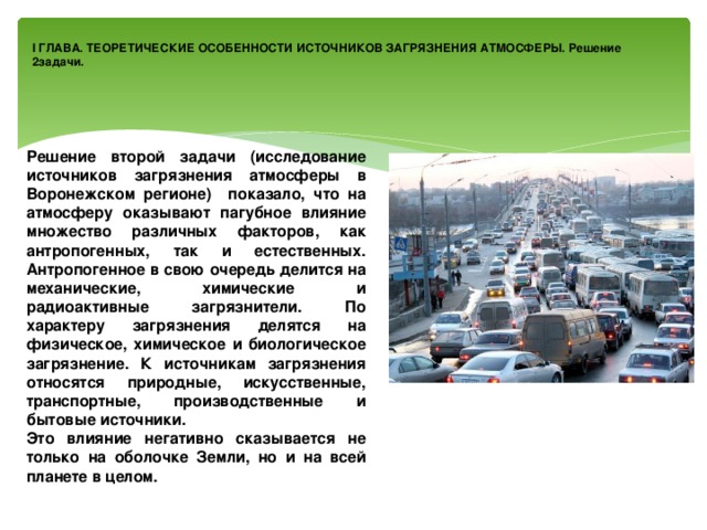 I ГЛАВА. ТЕОРЕТИЧЕСКИЕ ОСОБЕННОСТИ ИСТОЧНИКОВ ЗАГРЯЗНЕНИЯ АТМОСФЕРЫ. Решение 2задачи. Решение второй задачи (исследование источников загрязнения атмосферы в Воронежском регионе) показало, что на атмосферу оказывают пагубное влияние множество различных факторов, как антропогенных, так и естественных. Антропогенное в свою очередь делится на механические, химические и радиоактивные загрязнители. По характеру загрязнения делятся на физическое, химическое и биологическое загрязнение. К источникам загрязнения относятся природные, искусственные, транспортные, производственные и бытовые источники. Это влияние негативно сказывается не только на оболочке Земли, но и на всей планете в целом. 