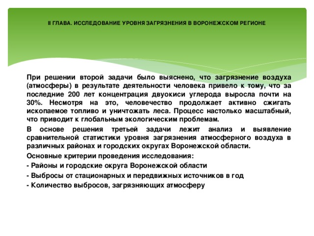 II ГЛАВА. ИССЛЕДОВАНИЕ УРОВНЯ ЗАГРЯЗНЕНИЯ В ВОРОНЕЖСКОМ РЕГИОНЕ При решении второй задачи было выяснено, что загрязнение воздуха (атмосферы) в результате деятельности человека привело к тому, что за последние 200 лет концентрация двуокиси углерода выросла почти на 30%. Несмотря на это, человечество продолжает активно сжигать ископаемое топливо и уничтожать леса. Процесс настолько масштабный, что приводит к глобальным экологическим проблемам. В основе решения третьей задачи лежит анализ и выявление сравнительной статистики уровня загрязнения атмосферного воздуха в различных районах и городских округах Воронежской области. Основные критерии проведения исследования: - Районы и городские округа Воронежской области - Выбросы от стационарных и передвижных источников в год - Количество выбросов, загрязняющих атмосферу 