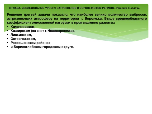 II ГЛАВА. ИССЛЕДОВАНИЕ УРОВНЯ ЗАГРЯЗНЕНИЯ В ВОРОНЕЖСКОМ РЕГИОНЕ. Решение 3 задачи.  Решение третьей задачи показало, что наиболее велико количество выбросов, загрязняющих атмосферу на территории г. Воронежа. Выше среднеобластного коэффициэнт эмиссионной нагрузки в промышленно развитых Калачеевском, Каширском (за счет г.Нововоронежа), Лискинском, Острогожском, Россошанском районах и Борисоглебском городском округе.                      Наименьший показатель в аграрных районах – Бобровском, Богучарском, Верхнемамонском, Воробьевском, Грибановском, Нижнедевицком, Новохоперском, Панинском, Петропавловском, Подгоренском, Репьевском, Терновском, Хохольском. 