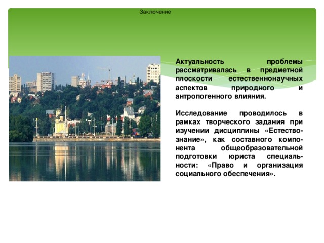 Заключение Актуальность проблемы рассматривалась в предметной плоскости естественнонаучных аспектов природного и антропогенного влияния.  Исследование проводилось в рамках творческого задания при изучении дисциплины «Естество-знание», как составного компо-нента общеобразовательной подготовки юриста специаль-ности: «Право и организация социального обеспечения». 