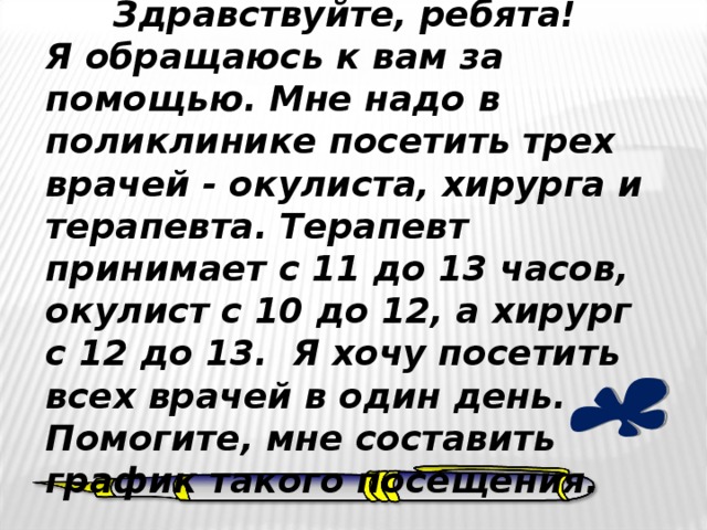 Здравствуйте, ребята! Я обращаюсь к вам за помощью. Мне надо в поликлинике посетить трех врачей - окулиста, хирурга и терапевта. Терапевт принимает с 11 до 13 часов, окулист с 10 до 12, а хирург с 12 до 13. Я хочу посетить всех врачей в один день. Помогите, мне составить график такого посещения. 