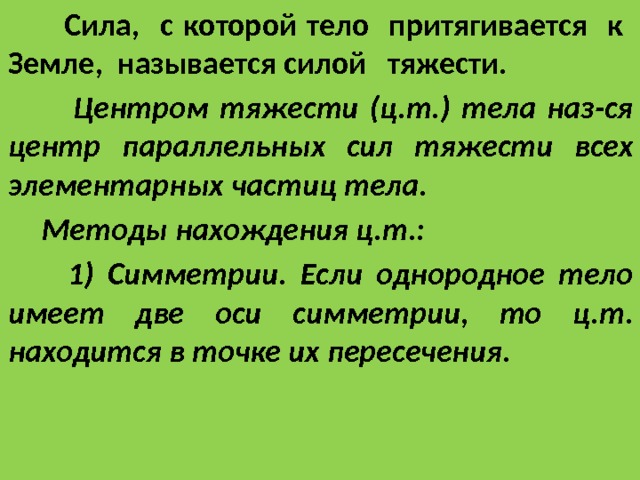 Сила, с которой тело притягивается к Земле, называется силой тяжести.  Центром тяжести (ц.т.) тела наз-ся центр параллельных сил тяжести всех элементарных частиц тела.  Методы нахождения ц.т.:  1) Симметрии. Если однородное тело имеет две оси симметрии, то ц.т. находится в точке их пересечения. 