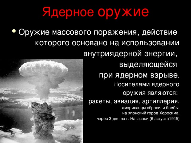 Ядерное оружие Оружие массового поражения, действие которого основано на использовании  внутриядерной энергии, выделяющейся при ядерном взрыве . Носителями ядерного  оружия являются: ракеты, авиация, артиллерия.  американцы сбросили бомбы на японский город Хоросима,  через 3 дня на г. Нагасаки (6 августа1945) 