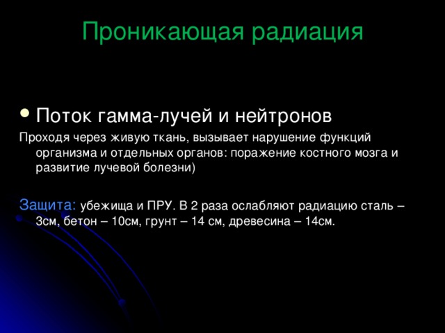 Проникающая радиация Поток гамма-лучей и нейтронов Проходя через живую ткань, вызывает нарушение функций организма и отдельных органов: поражение костного мозга и развитие лучевой болезни) Защита:  убежища и ПРУ. В 2 раза ослабляют радиацию сталь – 3см, бетон – 10см, грунт – 14 см, древесина – 14см. 