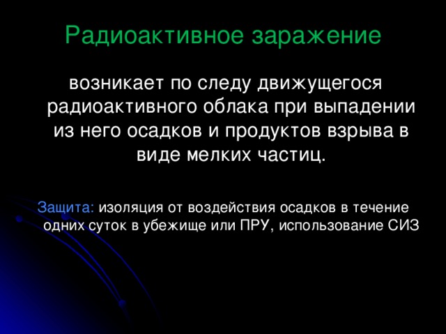 Радиоактивное заражение  возникает по следу движущегося радиоактивного облака при выпадении из него осадков и продуктов взрыва в виде мелких частиц. Защита: изоляция от воздействия осадков в течение одних суток в убежище или ПРУ, использование СИЗ 