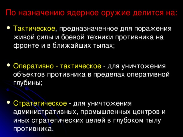 По назначению ядерное оружие делится на:   Тактическое , предназначенное для поражения живой силы и боевой техники противника на фронте и в ближайших тылах; Оперативно - тактическое - для уничтожения объектов противника в пределах оперативной глубины; Стратегическое - для уничтожения административных, промышленных центров и иных стратегических целей в глубоком тылу противника.  