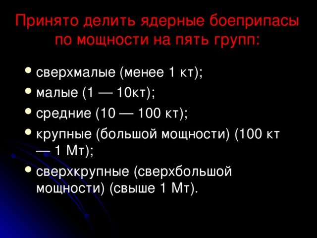 Принято делить ядерные боеприпасы по мощности на пять групп:   сверхмалые (менее 1 кт); малые (1 — 10кт); средние (10 — 100 кт); крупные (большой мощности) (100 кт — 1 Мт); сверхкрупные (сверхбольшой мощности) (свыше 1 Мт).  