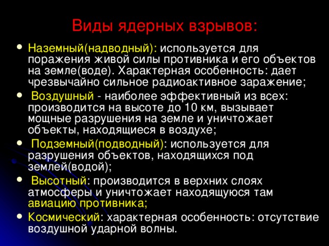 Виды ядерных взрывов: Наземный(надводный): используется для поражения живой силы противника и его объектов на земле(воде). Характерная особенность: дает чрезвычайно сильное радиоактивное заражение;  Воздушный - наиболее эффективный из всех: производится на высоте до 10 км, вызывает мощные разрушения на земле и уничтожает объекты, находящиеся в воздухе;  Подземный(подводный) : используется для разрушения объектов, находящихся под землей(водой);  Высотный : производится в верхних слоях атмосферы и уничтожает находящуюся там авиацию противника; Космический : характерная особенность: отсутствие воздушной ударной волны.  