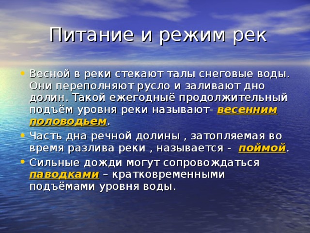  Питание и режим рек Весной в реки стекают талы снеговые воды. Они переполняют русло и заливают дно долин. Такой ежегодныё продолжительный подъём уровня реки называют- весенним половодьем . Часть дна речной долины , затопляемая во время разлива реки , называется - поймой . Сильные дожди могут сопровождаться паводками – кратковременными подъёмами уровня воды. 