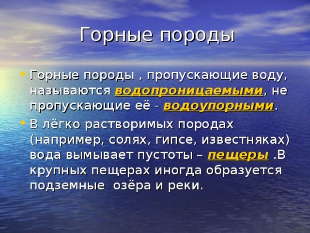  Горные породы Горные породы , пропускающие воду, называются водопроницаемыми , не пропускающие её - водоупорными . В лёгко растворимых породах (например, солях, гипсе, известняках) вода вымывает пустоты – пещеры .В крупных пещерах иногда образуется подземные озёра и реки. 