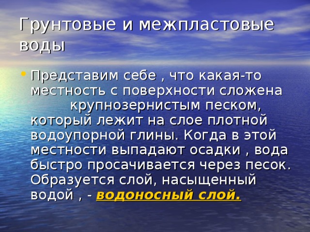 Грунтовые и межпластовые воды Представим себе , что какая-то местность с поверхности сложена крупнозернистым песком, который лежит на слое плотной водоупорной глины. Когда в этой местности выпадают осадки , вода быстро просачивается через песок. Образуется слой, насыщенный водой , - водоносный слой. 