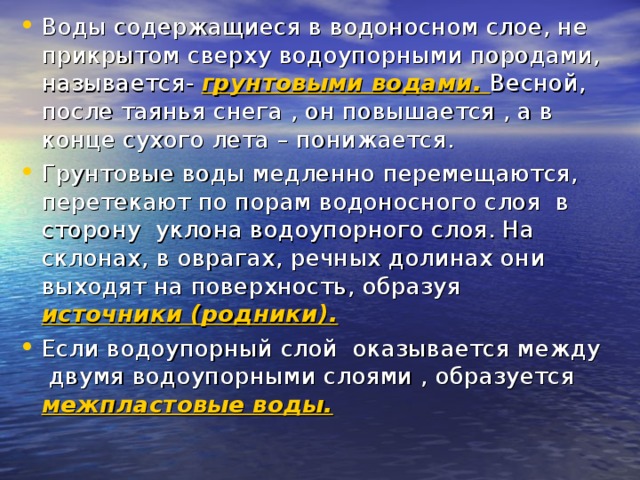Воды содержащиеся в водоносном слое, не прикрытом сверху водоупорными породами, называется- грунтовыми водами. Весной, после таянья снега , он повышается , а в конце сухого лета – понижается. Грунтовые воды медленно перемещаются, перетекают по порам водоносного слоя в сторону уклона водоупорного слоя. На склонах, в оврагах, речных долинах они выходят на поверхность, образуя источники (родники). Если водоупорный слой оказывается между двумя водоупорными слоями , образуется межпластовые воды.  