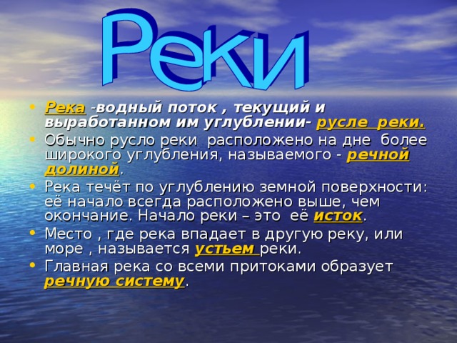 Река - водный поток , текущий и выработанном им углублении-  русле реки.  Обычно русло реки расположено на дне более широкого углубления, называемого - речной долиной . Река течёт по углублению земной поверхности: её начало всегда расположено выше, чем окончание. Начало реки – это её исток . Место , где река впадает в другую реку, или море , называется устьем реки. Главная река со всеми притоками образует речную систему .  