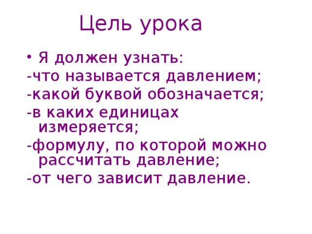Цель урока Я должен узнать: -что называется давлением; -какой буквой обозначается; -в каких единицах измеряется; -формулу, по которой можно рассчитать давление; -от чего зависит давление. 