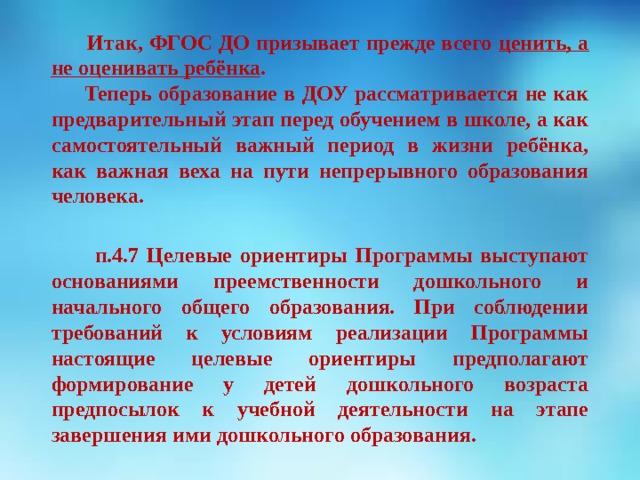  Итак, ФГОС ДО призывает прежде всего ценить, а не оценивать ребёнка .  Теперь образование в ДОУ рассматривается не как предварительный этап перед обучением в школе, а как самостоятельный важный период в жизни ребёнка, как важная веха на пути непрерывного образования человека.   п.4.7 Целевые ориентиры Программы выступают основаниями преемственности дошкольного и начального общего образования. При соблюдении требований к условиям реализации Программы настоящие целевые ориентиры предполагают формирование у детей дошкольного возраста предпосылок к учебной деятельности на этапе завершения ими дошкольного образования.       