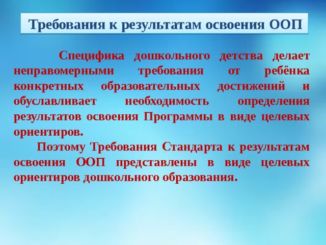        Специфика дошкольного детства делает неправомерными требования от ребёнка конкретных образовательных достижений и обуславливает необходимость определения результатов освоения Программы в виде целевых ориентиров.  Поэтому Требования Стандарта к результатам освоения ООП представлены в виде целевых ориентиров дошкольного образования.  Требования к результатам освоения ООП       