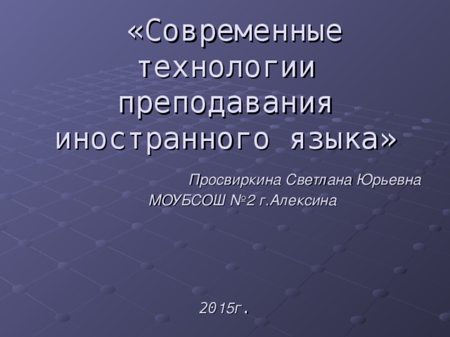  «Современные технологии преподавания иностранного языка»   Просвиркина Светлана Юрьевна МОУБСОШ №2 г.Алексина       20 15 г. 