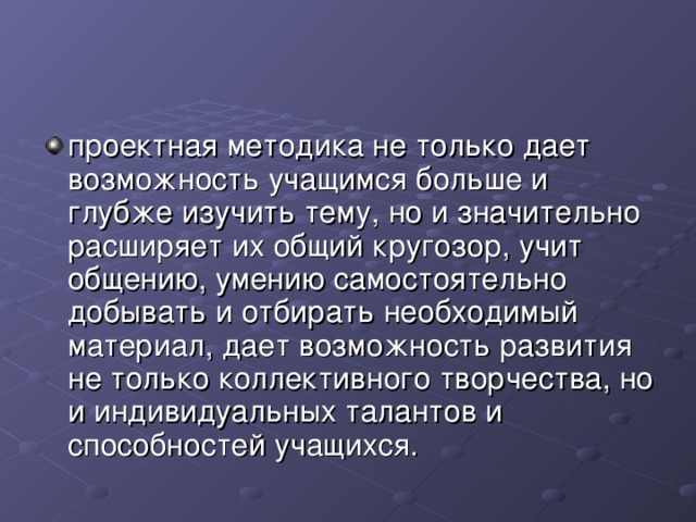 проектная методика не только дает возможность учащимся больше и глубже изучить тему, но и значительно расширяет их общий кругозор, учит общению, умению самостоятельно добывать и отбирать необходимый материал, дает возможность развития не только коллективного творчества, но и индивидуальных талантов и способностей учащихся. 