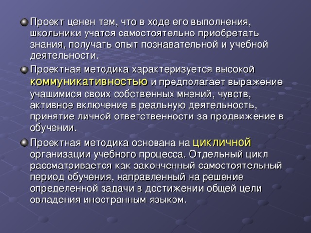 Проект ценен тем, что в ходе его выполнения, школьники учатся самостоятельно приобретать знания, получать опыт познавательной и учебной деятельности. Проектная методика характеризуется высокой коммуникативностью и предполагает выражение учащимися своих собственных мнений, чувств, активное включение в реальную деятельность, принятие личной ответственности за продвижение в обучении. Проектная методика основана на цикличной организации учебного процесса. Отдельный цикл рассматривается как законченный самостоятельный период обучения, направленный на решение определенной задачи в достижении общей цели овладения иностранным языком. 