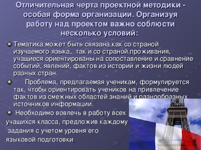 Отличительная черта проектной методики - особая форма организации. Организуя работу над проектом важно соблюсти несколько условий:  Тематика может быть связана как со страной изучаемого языка,  так и со страной проживания, учащиеся ориентированы на сопоставление и сравнение событий, явлений, фактов из истории и жизни людей разных стран.        Проблема, предлагаемая ученикам, формулируется так, чтобы ориентировать учеников на привлечение фактов из смежных областей знаний и разнообразных источников информации.   Необходимо вовлечь в работу всех учащихся класса, предложив каждому  задания с учетом уровня его языковой подготовки 