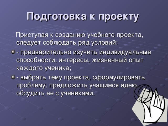 Подготовка к проекту   Приступая к созданию учебного проекта,  следует соблюдать ряд условий: - предварительно изучить индивидуальные способности, интересы, жизненный опыт каждого ученика; - выбрать тему проекта, сформулировать проблему, предложить учащимся идею, обсудить ее с учениками. 