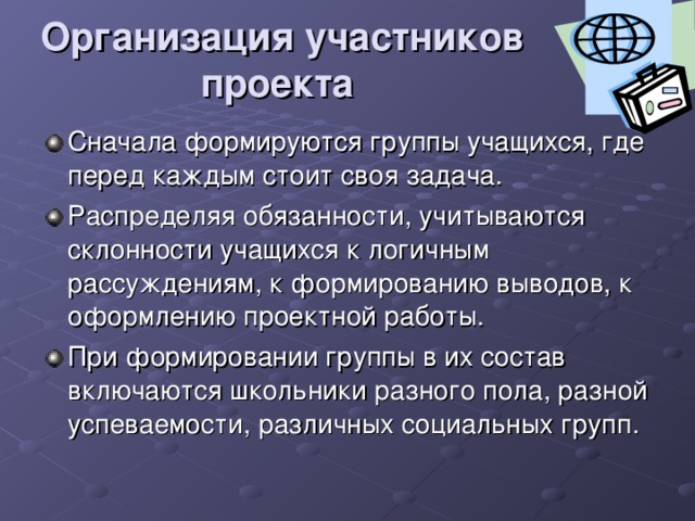 Организация участников проекта  Сначала формируются группы учащихся, где перед каждым стоит своя задача. Распределяя обязанности, учитываются склонности учащихся к логичным рассуждениям, к формированию выводов, к оформлению проектной работы. При формировании группы в их состав включаются школьники разного пола, разной успеваемости, различных социальных групп. 
