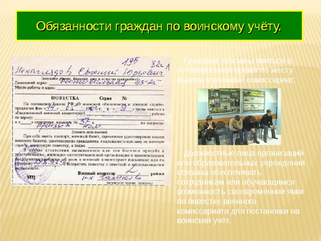 Обязанности граждан по воинскому учёту.  Граждане обязаны явиться в установленное время по месту вызова в военный комиссариат.  Должностные лица организаций или образовательных учреждений обязаны обеспечивать сотрудникам или обучающимся возможность своевременной явки по повестке военного комиссариата для постановки на воинский учёт. 