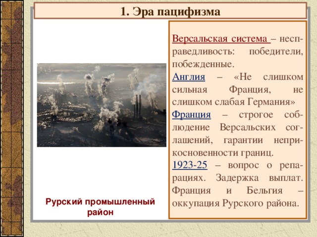 1. Эра пацифизма Версальская система – несп-раведливость: победители, побежденные. Англия  – «Не слишком сильная Франция, не слишком слабая Германия» Франция  – строгое соб-людение Версальских сог-лашений, гарантии непри-косновенности границ. 1923-25  – вопрос о репа-рациях. Задержка выплат. Франция и Бельгия – оккупация Рурского района. Рурский промышленный район