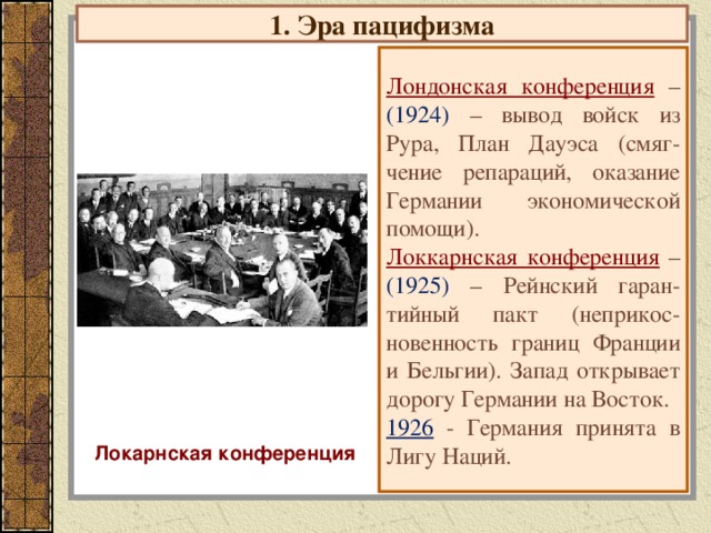 1. Эра пацифизма Лондонская конференция  – (1924) – вывод войск из Рура, План Дауэса (смяг-чение репараций, оказание Германии экономической помощи). Локкарнская конференция  – (1925) – Рейнский гаран-тийный пакт (неприкос-новенность границ Франции и Бельгии). Запад открывает дорогу Германии на Восток. 1926 - Германия принята в Лигу Наций. Локарнская конференция