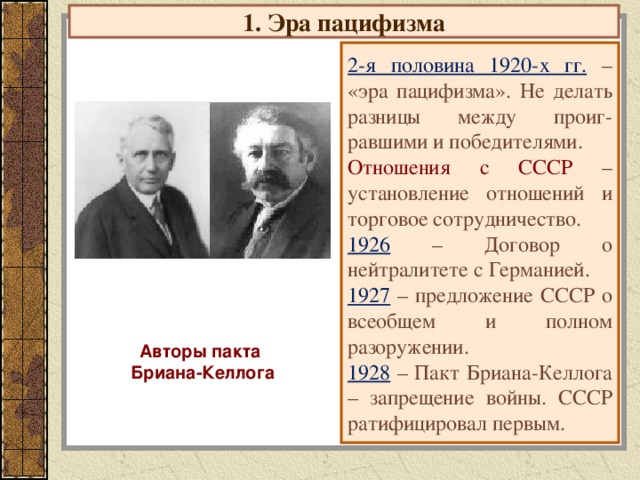 1. Эра пацифизма 2-я половина 1920-х гг.  – «эра пацифизма». Не делать разницы между проиг-равшими и победителями. Отношения с СССР – установление отношений и торговое сотрудничество. 1926  – Договор о нейтралитете с Германией. 1927  – предложение СССР о всеобщем и полном разоружении. 1928  – Пакт Бриана-Келлога – запрещение войны. СССР ратифицировал первым. Авторы пакта Бриана-Келлога