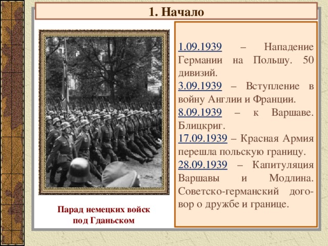 1. Начало 1.09.1939  – Нападение Германии на Польшу. 50 дивизий. 3.09.1939  – Вступление в войну Англии и Франции. 8.09.1939  – к Варшаве. Блицкриг. 17.09.1939  – Красная Армия перешла польскую границу. 28.09.1939  – Капитуляция Варшавы и Модлина. Советско-германский дого-вор о дружбе и границе. Парад немецких войск под Гданьском