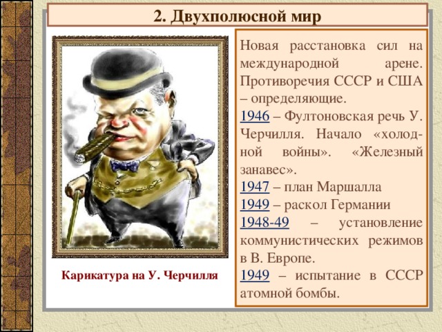 2. Двухполюсной мир Новая расстановка сил на международной арене. Противоречия СССР и США – определяющие. 1946 – Фултоновская речь У. Черчилля. Начало «холод-ной войны». «Железный занавес». 1947 – план Маршалла 1949 – раскол Германии 1948-49 – установление коммунистических режимов в В. Европе. 1949 – испытание в СССР атомной бомбы. Карикатура на У. Черчилля