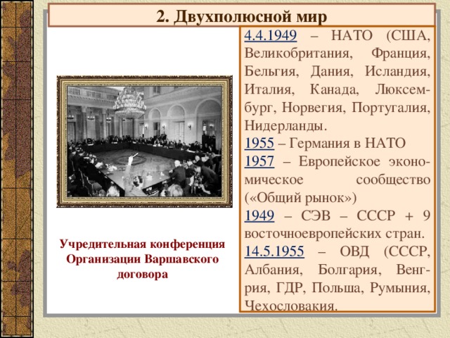 2. Двухполюсной мир 4.4.1949 – НАТО (США, Великобритания, Франция, Бельгия, Дания, Исландия, Италия, Канада, Люксем-бург, Норвегия, Португалия, Нидерланды. 1955 – Германия в НАТО 1957 – Европейское эконо-мическое сообщество («Общий рынок») 1949 – СЭВ – СССР + 9 восточноевропейских стран. 14.5.1955 – ОВД (СССР, Албания, Болгария, Венг-рия, ГДР, Польша, Румыния, Чехословакия. Учредительная конференция Организации Варшавского договора