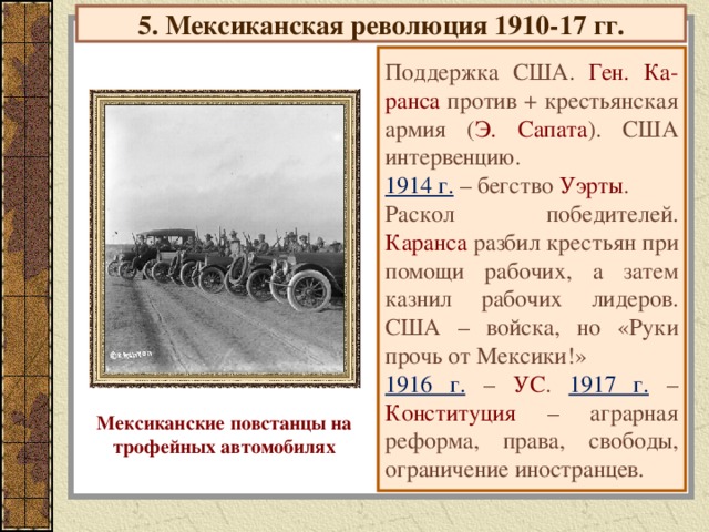 5. Мексиканская революция 1910-17 гг. Поддержка США. Ген. Ка-ранса против + крестьянская армия ( Э. Сапата ). США интервенцию. 1914 г. – бегство Уэрты . Раскол победителей. Каранса разбил крестьян при помощи рабочих, а затем казнил рабочих лидеров. США – войска, но «Руки прочь от Мексики!» 1916 г. – УС . 1917 г. – Конституция – аграрная реформа, права, свободы, ограничение иностранцев. Мексиканские повстанцы на трофейных автомобилях
