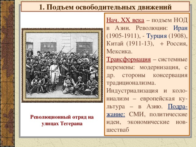 1. Подъем освободительных движений Нач. ХХ века  – подъем НОД в Азии. Революции: Иран (1905-1911), - Турция (1908), Китай (1911-13), + Россия, Мексика. Трансформация – системные перемены: модернизация, с др. стороны консервация традиционализма. Индустриализация и коло-ниализм – европейская ку-льтура – в Азию. Подра-жание: СМИ, политические идеи, экономические нов-шестваб Революционный отряд на улицах Тегерана