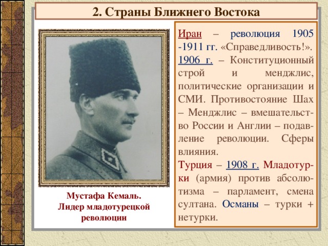 2. Страны Ближнего Востока Иран – революция 1905 -1911 гг. «Справедливость!». 1906 г. – Конституционный строй и менджлис, политические организации и СМИ. Противостояние Шах – Менджлис – вмешательст-во России и Англии – подав-ление революции. Сферы влияния. Турция – 1908 г.  Младотур-ки (армия) против абсолю-тизма – парламент, смена султана. Османы – турки + нетурки. Мустафа Кемаль. Лидер младотурецкой революции
