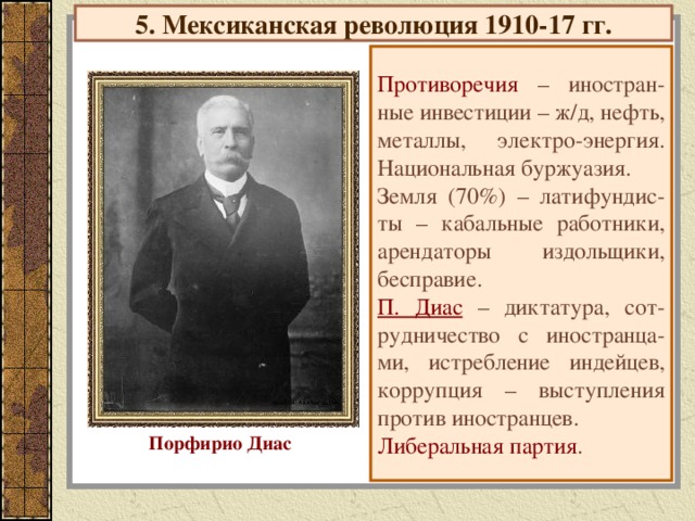 5. Мексиканская революция 1910-17 гг. Противоречия – иностран-ные инвестиции – ж/д, нефть, металлы, электро-энергия. Национальная буржуазия. Земля (70%) – латифундис-ты – кабальные работники, арендаторы издольщики, бесправие. П. Диас  – диктатура, сот-рудничество с иностранца-ми, истребление индейцев, коррупция – выступления против иностранцев. Либеральная партия . Порфирио Диас