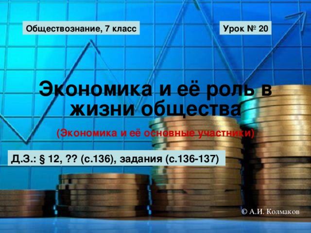 Обществознание, 7 класс Урок № 20 Экономика и её роль в жизни общества (Экономика и её основные участники) Д.З.: § 12, ?? (с.136), задания (с.136-137) © А.И. Колмаков 